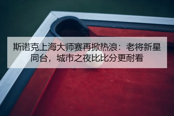 斯诺克上海大师赛再掀热浪：老将新星同台，城市之夜比比分更耐看